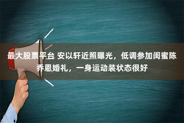 最大股票平台 安以轩近照曝光，低调参加闺蜜陈乔恩婚礼，一身运动装状态很好