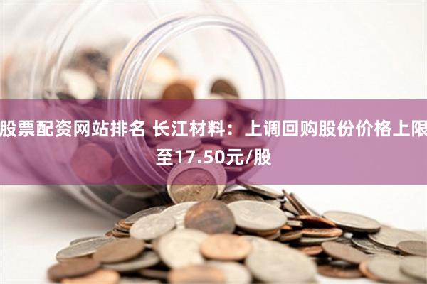 股票配资网站排名 长江材料：上调回购股份价格上限至17.50元/股