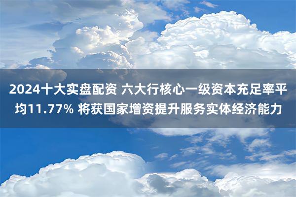 2024十大实盘配资 六大行核心一级资本充足率平均11.77% 将获国家增资提升服务实体经济能力