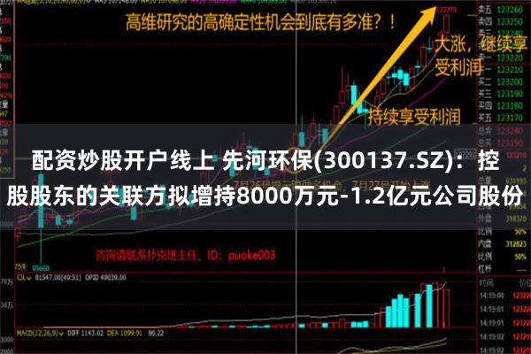 配资炒股开户线上 先河环保(300137.SZ)：控股股东的关联方拟增持8000万元-1.2亿元公司股份