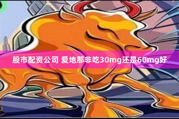 股市配资公司 爱地那非吃30mg还是60mg好