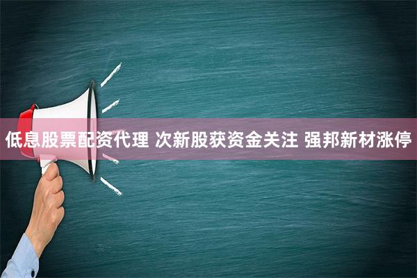 低息股票配资代理 次新股获资金关注 强邦新材涨停