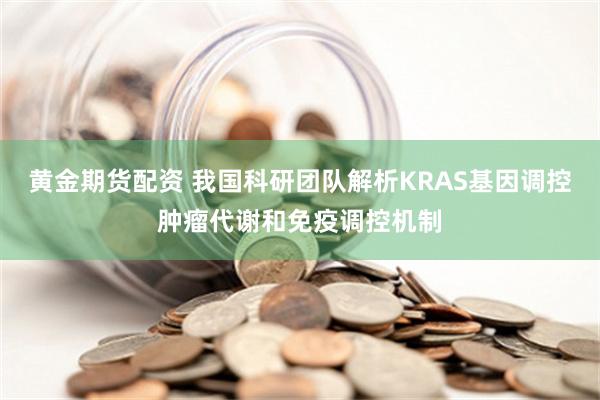 黄金期货配资 我国科研团队解析KRAS基因调控肿瘤代谢和免疫调控机制