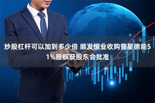 炒股杠杆可以加到多少倍 顺发恒业收购普星德能51%股权获股东会批准